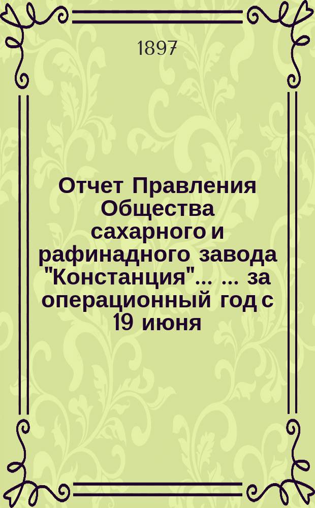 Отчет Правления Общества сахарного и рафинадного завода "Констанция" ... ... за операционный год с 19 июня (1 июля) 1896 года по 18 (30) июня 1897 года