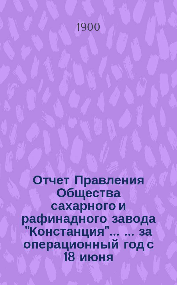 Отчет Правления Общества сахарного и рафинадного завода "Констанция" ... ... за операционный год с 18 июня (1 июля) 1899 года по 17 (30) июня 1900 года