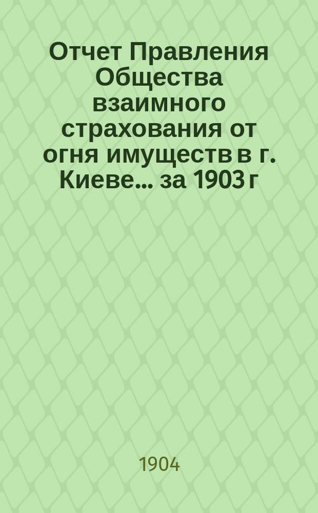 Отчет Правления Общества взаимного страхования от огня имуществ в г. Киеве... за 1903 г.