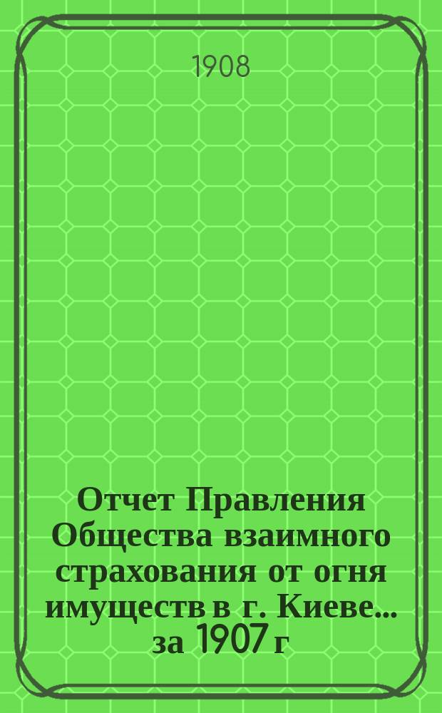 Отчет Правления Общества взаимного страхования от огня имуществ в г. Киеве... за 1907 г.