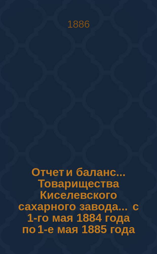 Отчет и баланс... Товарищества Киселевского сахарного завода... ... с 1-го мая 1884 года по 1-е мая 1885 года