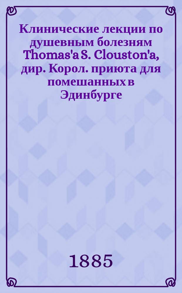 Клинические лекции по душевным болезням Thomas'a S. Clouston'a, дир. Корол. приюта для помешанных в Эдинбурге...