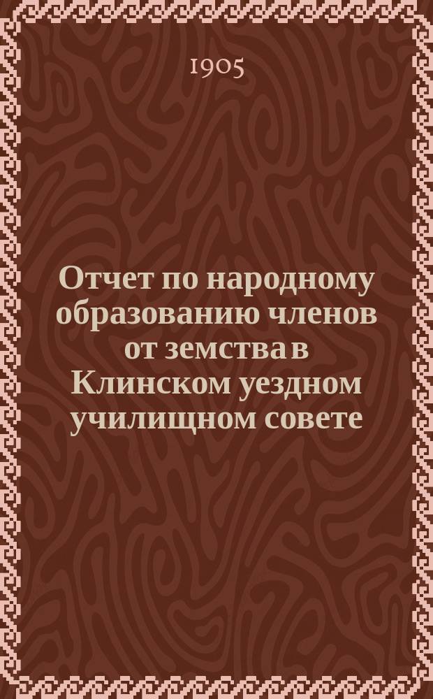 Отчет по народному образованию членов от земства в Клинском уездном училищном совете... за 1904-1905 учебный год
