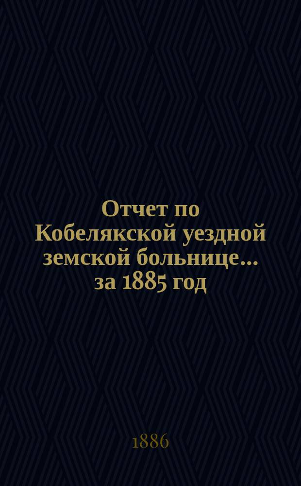 Отчет по Кобелякской уездной земской больнице... за 1885 год
