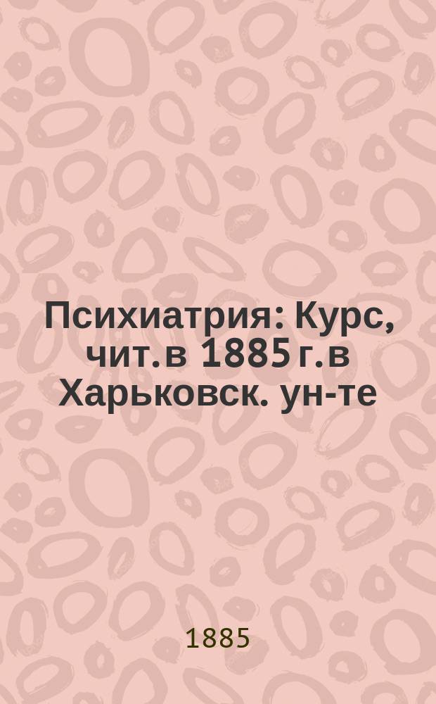 Психиатрия : Курс, чит. в 1885 г. в Харьковск. ун-те
