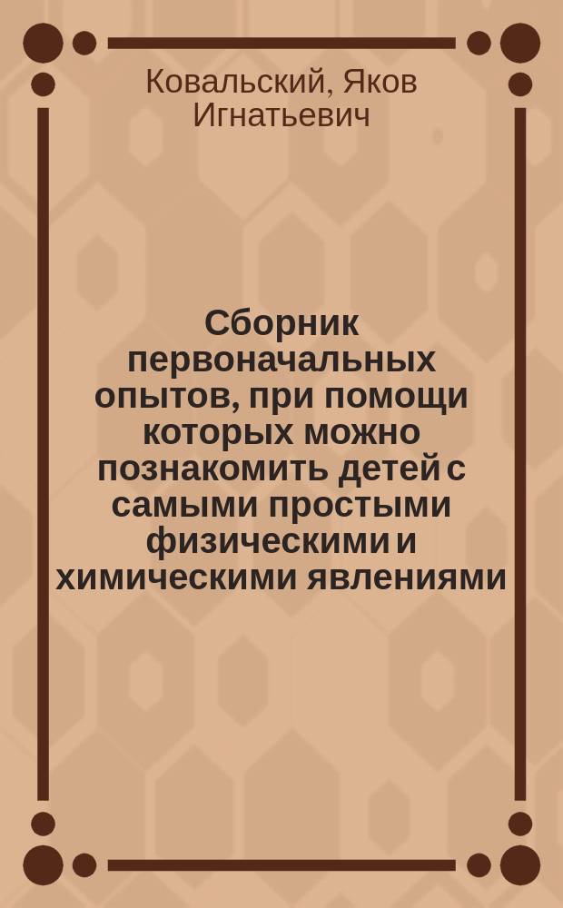 Сборник первоначальных опытов, при помощи которых можно познакомить детей с самыми простыми физическими и химическими явлениями : Пособие для учителей нач. школ, а также для родителей и воспитателей