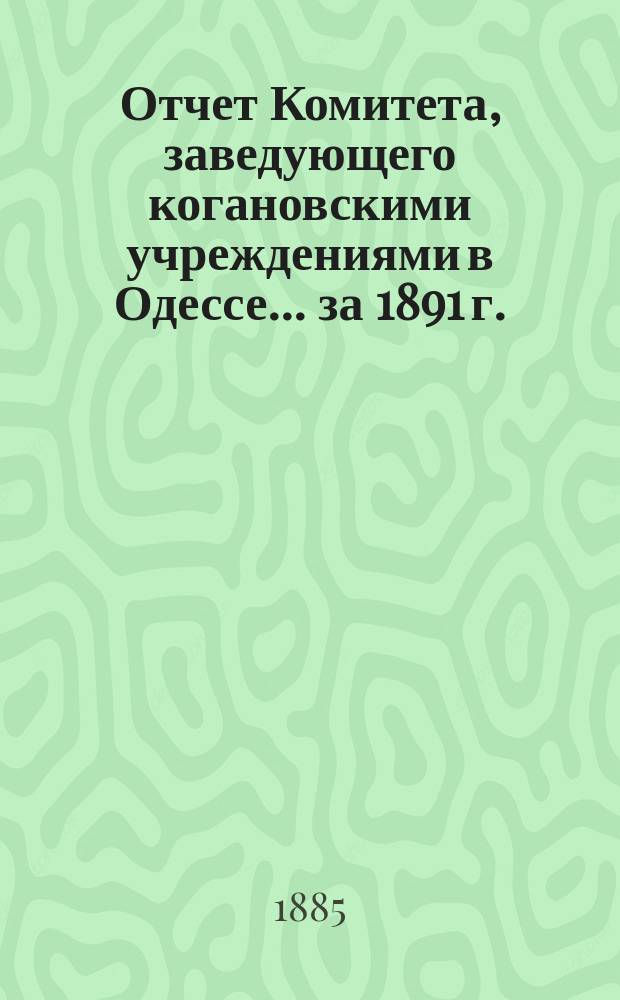 Отчет Комитета, заведующего когановскими учреждениями в Одессе... ... за 1891 г.
