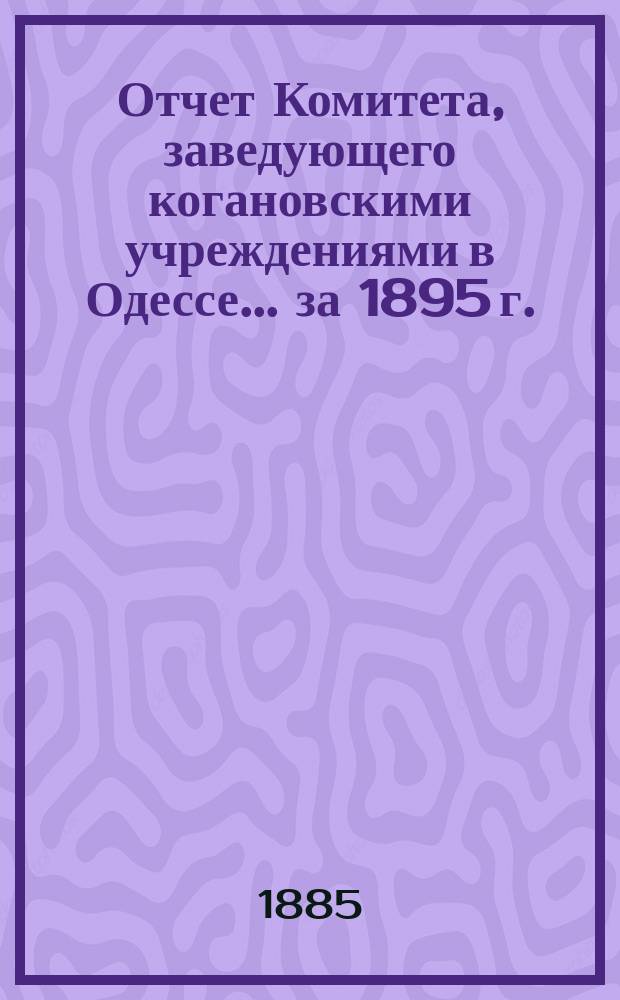 Отчет Комитета, заведующего когановскими учреждениями в Одессе... ... за 1895 г.