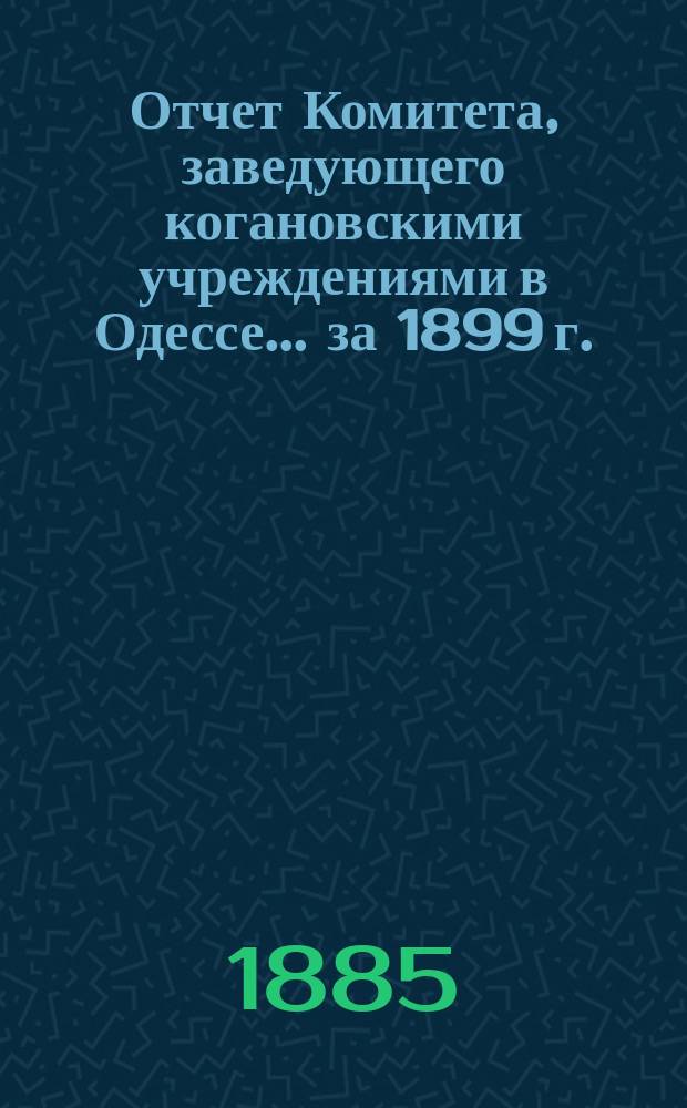 Отчет Комитета, заведующего когановскими учреждениями в Одессе... ... за 1899 г.