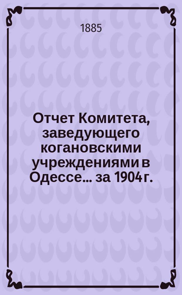 Отчет Комитета, заведующего когановскими учреждениями в Одессе... ... за 1904 г.