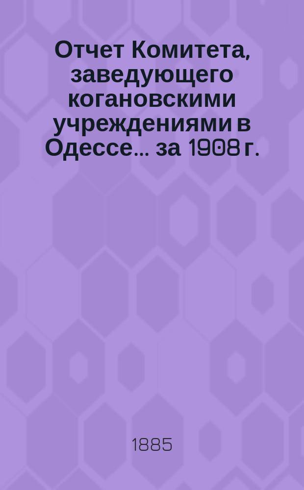 Отчет Комитета, заведующего когановскими учреждениями в Одессе... ... за 1908 г.