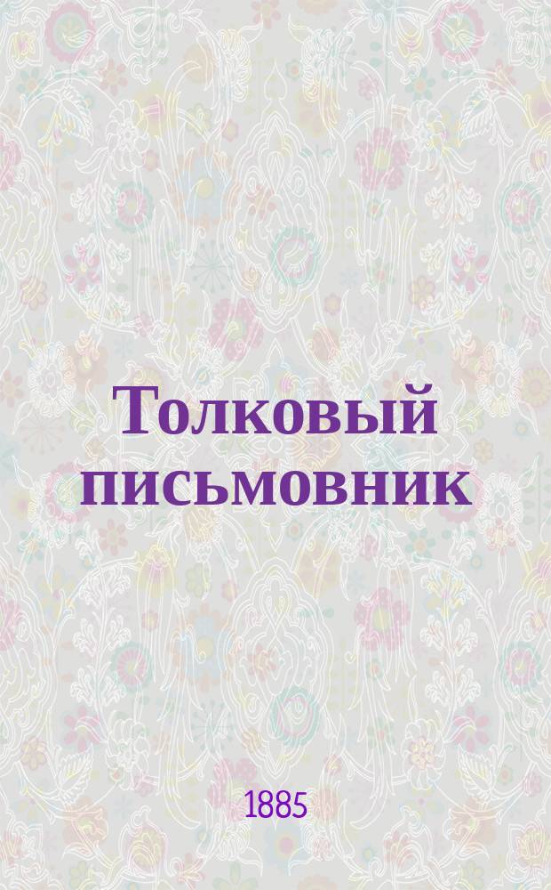Толковый письмовник : Полн. собр. всех актов, договоров, обязательств, прошений и писем на все случаи жизни : С подроб. наставлением как их составлять, кому и куда подавать : В 3 ч