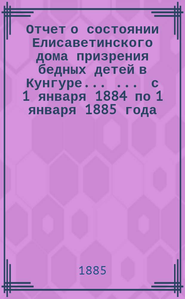 Отчет о состоянии Елисаветинского дома призрения бедных детей в Кунгуре ... ... с 1 января 1884 по 1 января 1885 года