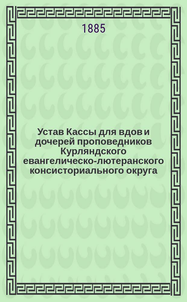 Устав Кассы для вдов и дочерей проповедников Курляндского евангелическо-лютеранского консисториального округа : Утв. 22 февр. 1885 г.