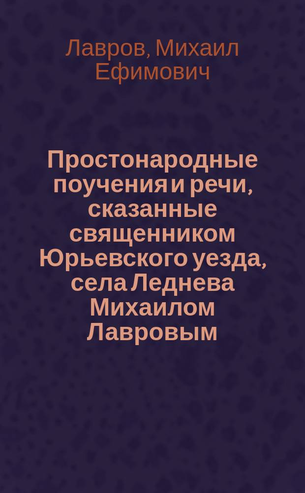 Простонародные поучения и речи, сказанные священником Юрьевского уезда, села Леднева Михаилом Лавровым : Поучения на разные случаи