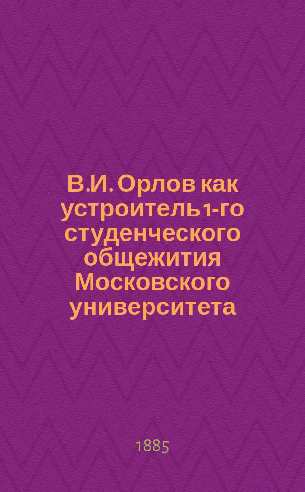 В.И. Орлов как устроитель 1-го студенческого общежития Московского университета : Речь, чит. С.В. Лепешкиным в заседании Моск. юрид. о-ва, посвящ. воспоминанию о В.И. Орлове, 30 сент. 1885 г