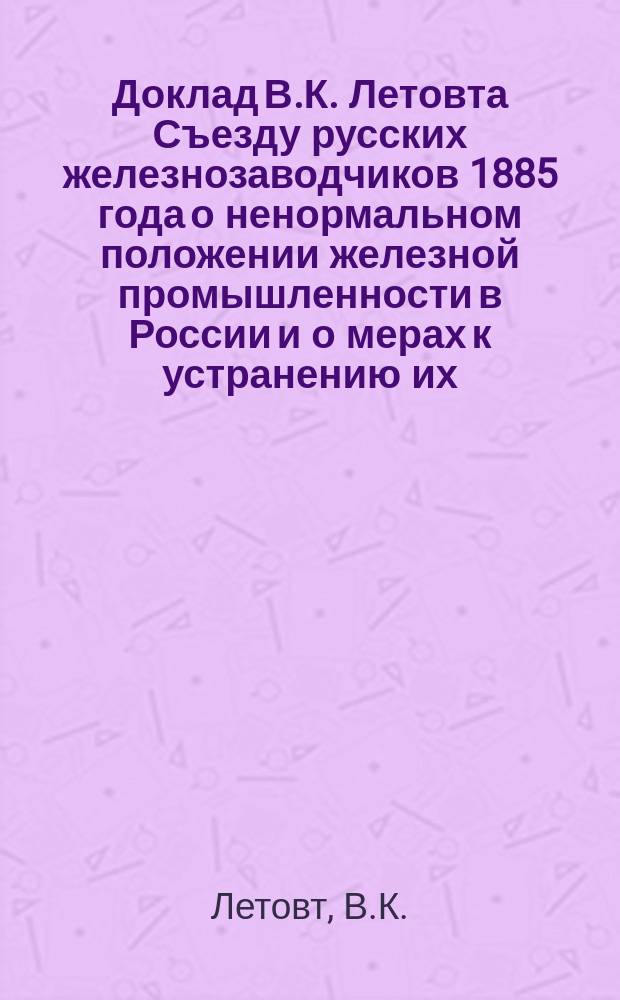 Доклад В.К. Летовта Съезду русских железнозаводчиков 1885 года о ненормальном положении железной промышленности в России [и о мерах к устранению их]