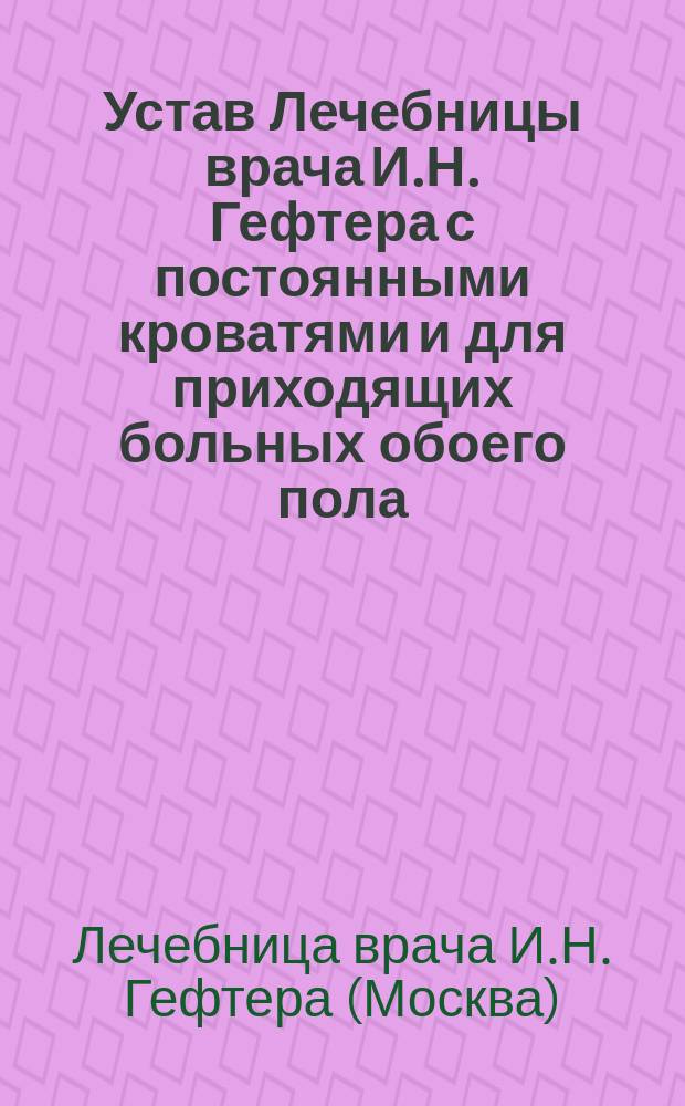 Устав Лечебницы врача И.Н. Гефтера с постоянными кроватями и для приходящих больных обоего пола, а также для детей нуждающихся в лечении болезней накожных, сифилитических и болезней половых органов : Утв. 11 дек. 1884 г