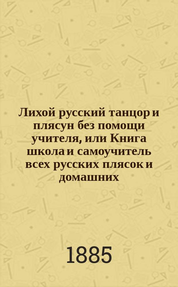 Лихой русский танцор и плясун без помощи учителя, или Книга школа и самоучитель всех русских плясок и домашних, бальных и общественных танцев