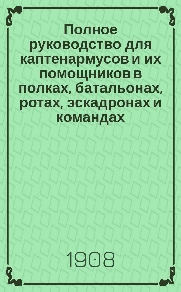 Полное руководство для каптенармусов и их помощников в полках, батальонах, ротах, эскадронах и командах : Пособие для районных (эскадронных) командиров и чинов полкового штаба по заведыванию отделами войскового хозяйства