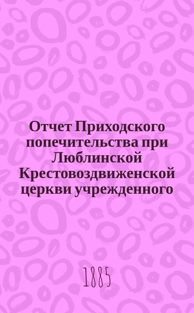 Отчет Приходского попечительства при Люблинской Крестовоздвиженской церкви учрежденного...