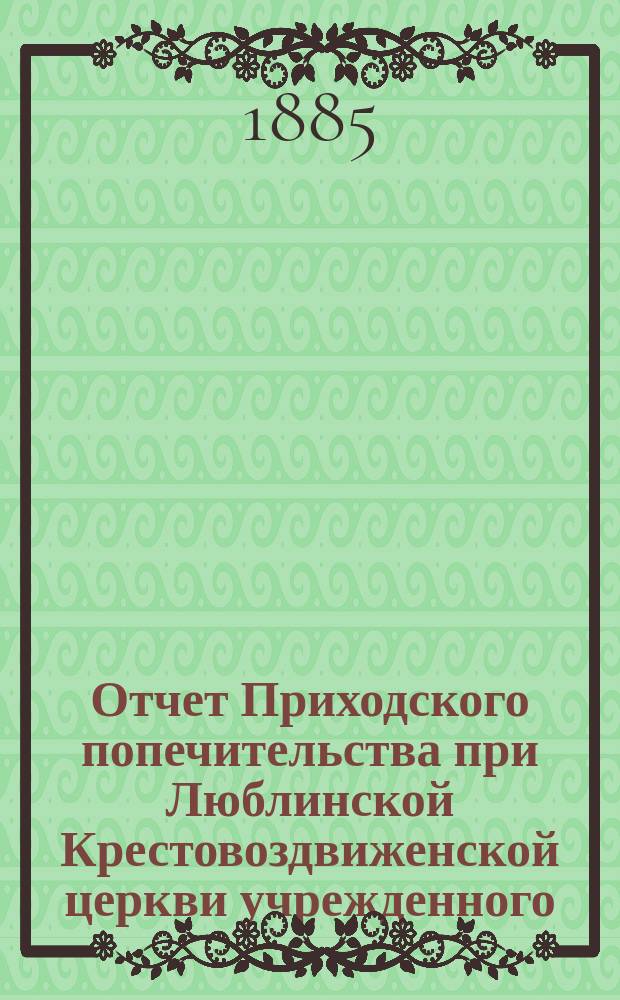 Отчет Приходского попечительства при Люблинской Крестовоздвиженской церкви учрежденного... ... за время с 16 декабря 1877 по 1885 год