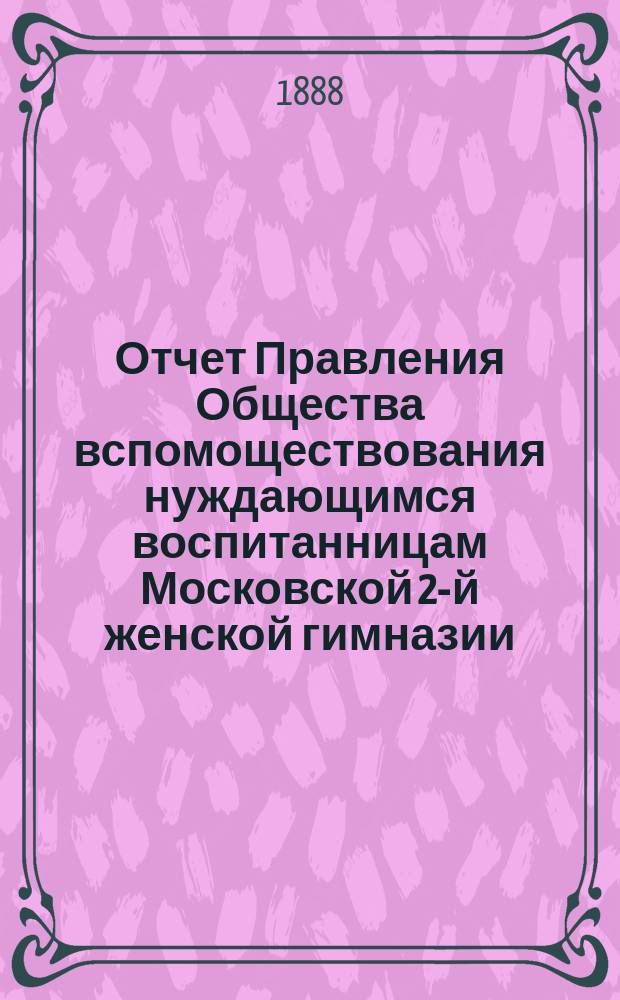 Отчет Правления Общества вспомоществования нуждающимся воспитанницам Московской 2-й женской гимназии... ... от 1 января 1887 года до 1 января 1888 года