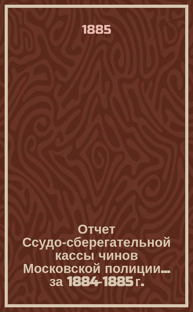 Отчет Ссудо-сберегательной кассы чинов Московской полиции... ... за 1884-1885 г.