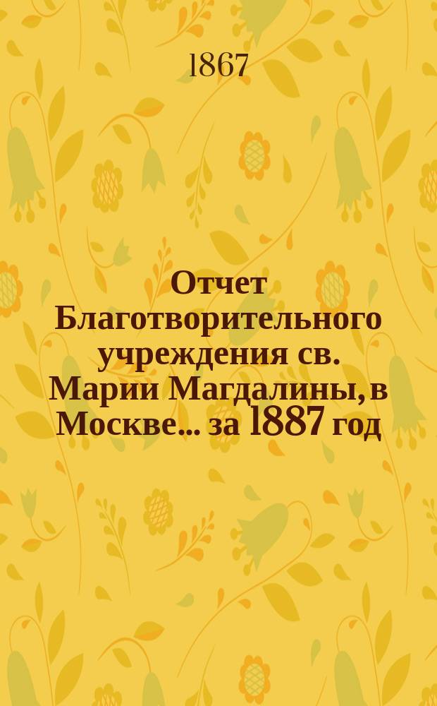 Отчет Благотворительного учреждения св. Марии Магдалины, в Москве... ... за 1887 год