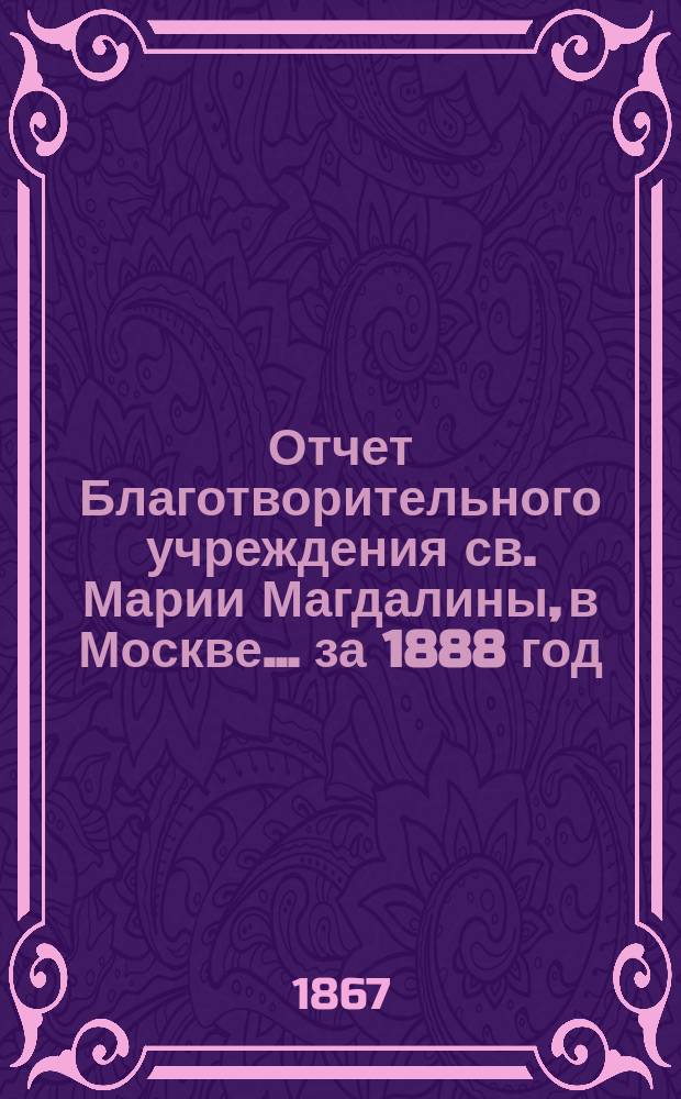 Отчет Благотворительного учреждения св. Марии Магдалины, в Москве... ... за 1888 год