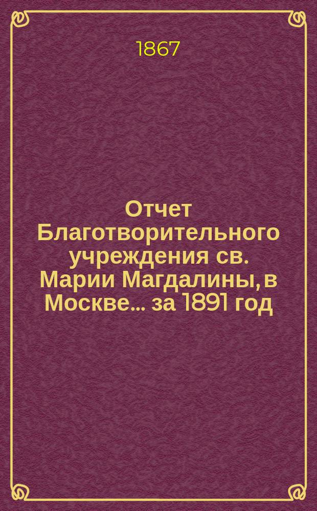 Отчет Благотворительного учреждения св. Марии Магдалины, в Москве... ... за 1891 год