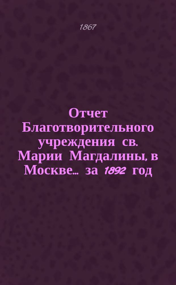 Отчет Благотворительного учреждения св. Марии Магдалины, в Москве... ... за 1892 год