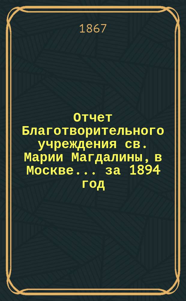 Отчет Благотворительного учреждения св. Марии Магдалины, в Москве... ... за 1894 год