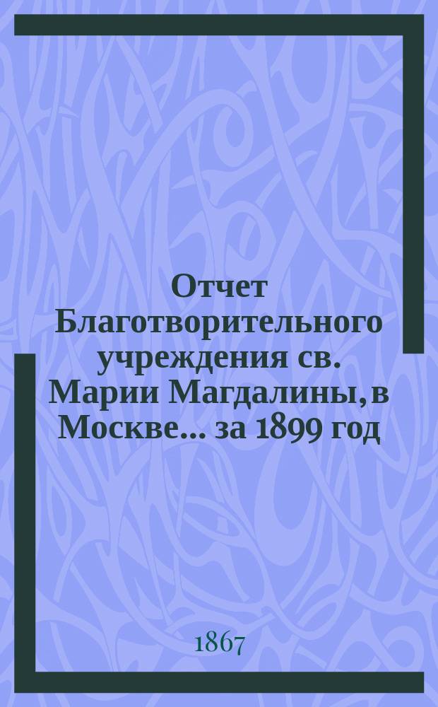 Отчет Благотворительного учреждения св. Марии Магдалины, в Москве... ... за 1899 год