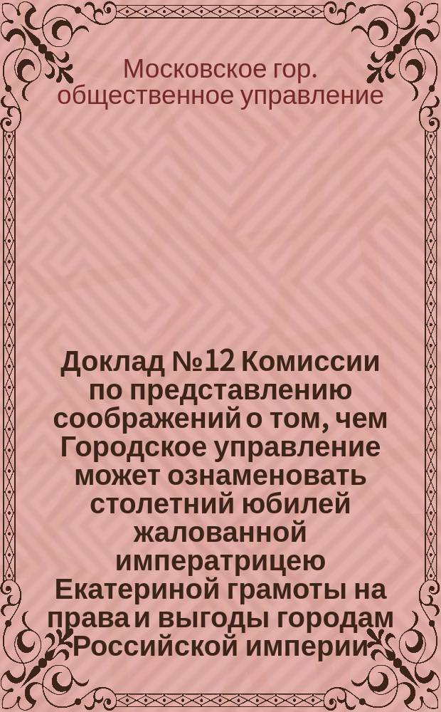 Доклад № 12 Комиссии по представлению соображений о том, чем Городское управление может ознаменовать столетний юбилей жалованной императрицею Екатериной грамоты на права и выгоды городам Российской империи, 11 марта 1885 г.