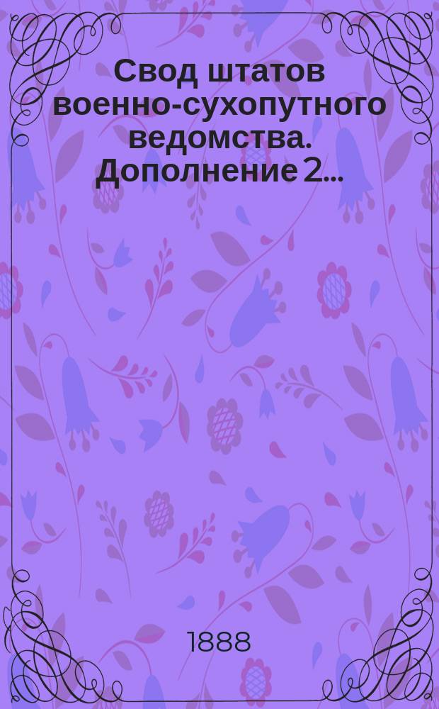 Свод штатов военно-сухопутного ведомства. Дополнение 2... : Дополнение 2, содержащее в себе все штатные изменения, последовавшие с 1 июля 1885 г. по 1 янв. 1888 г.