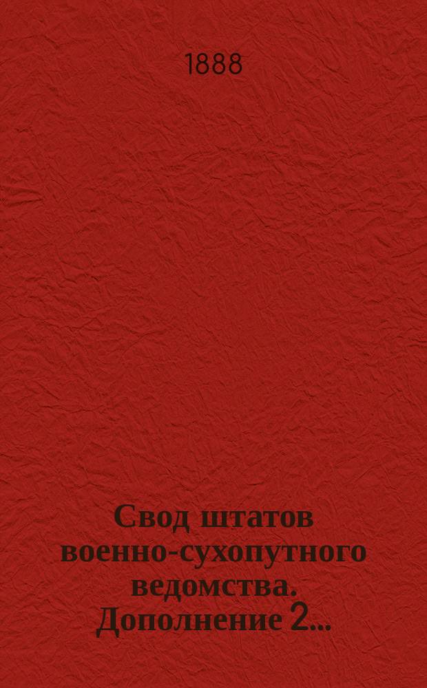 Свод штатов военно-сухопутного ведомства. Дополнение 2... : Дополнение 2, содержащее в себе все штатные изменения, последовавшие с 1 июля 1885 г. по 1 янв. 1888 г.
