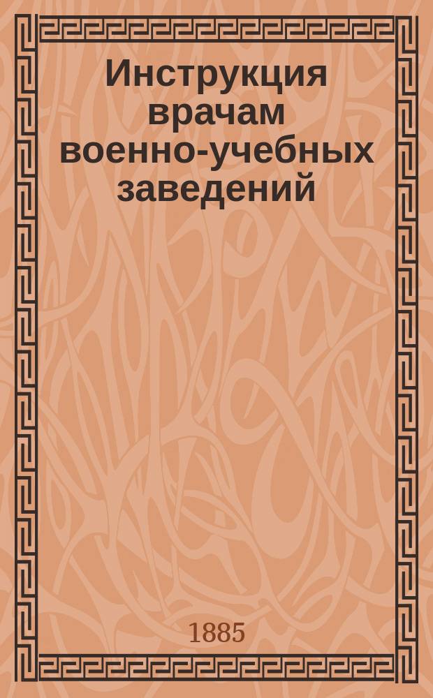 Инструкция врачам военно-учебных заведений : К Приказу по воен.-учеб. заведениям 26 апр. 1885 г. № 29