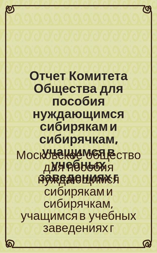 Отчет Комитета Общества для пособия нуждающимся сибирякам и сибирячкам, учащимся в учебных заведениях г. Москвы...