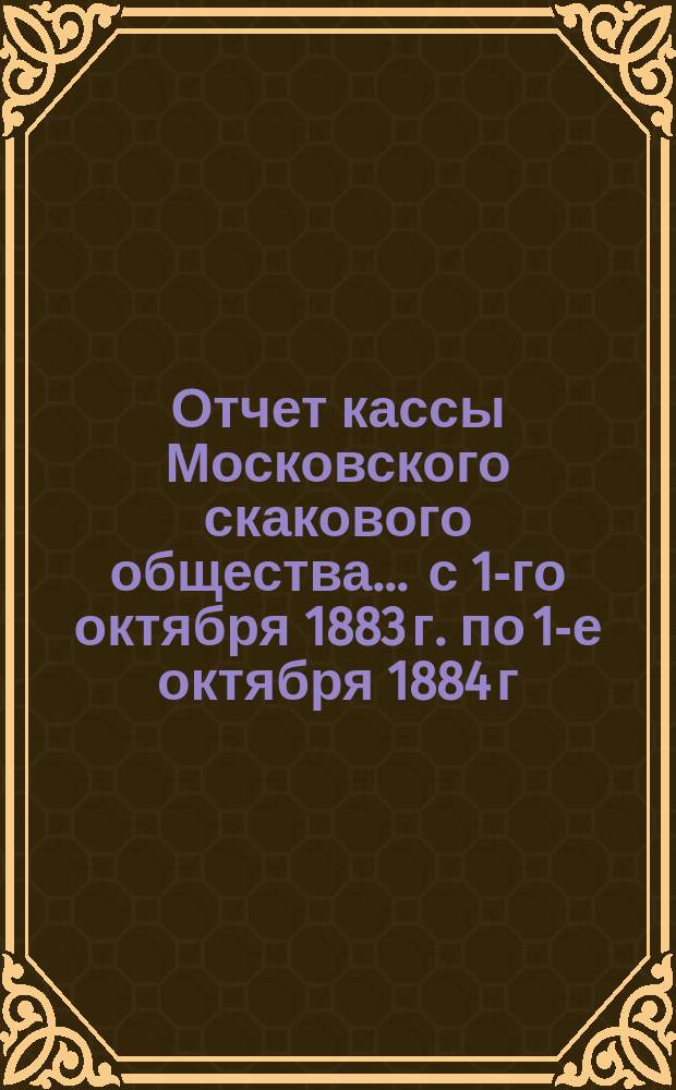 Отчет кассы Московского скакового общества... ... с 1-го октября 1883 г. по 1-е октября 1884 г.
