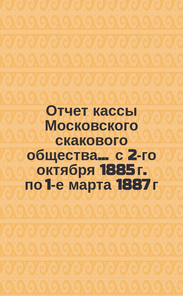 Отчет кассы Московского скакового общества... ... с 2-го октября 1885 г. по 1-е марта 1887 г.