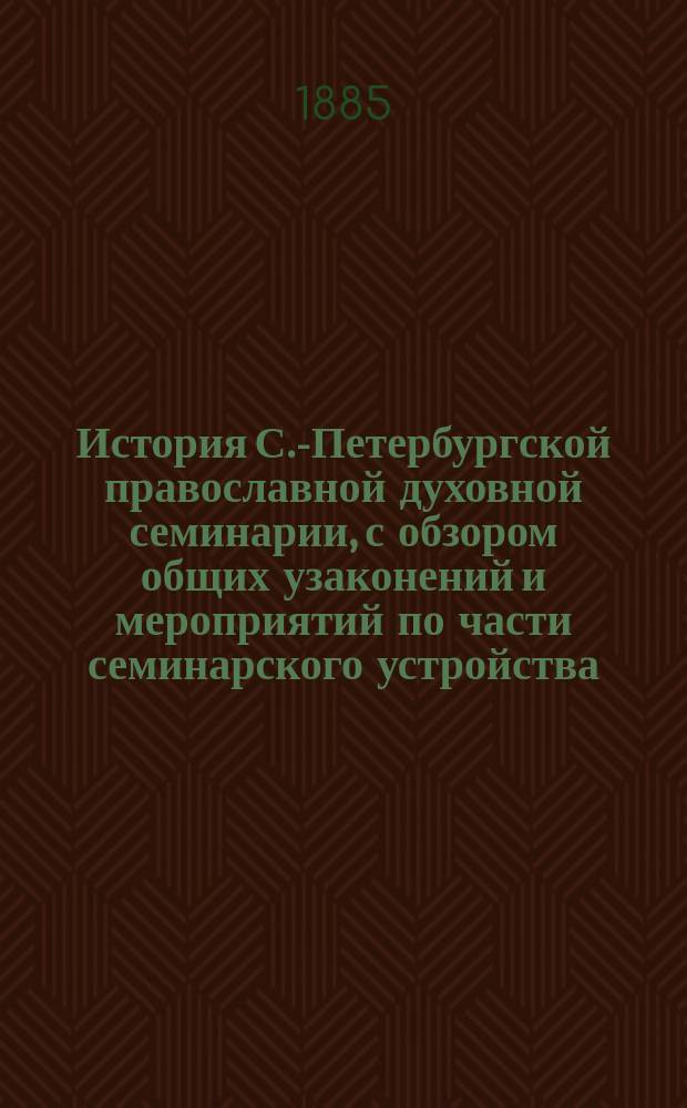 История С.-Петербургской православной духовной семинарии, с обзором общих узаконений и мероприятий по части семинарского устройства. 1809-1884