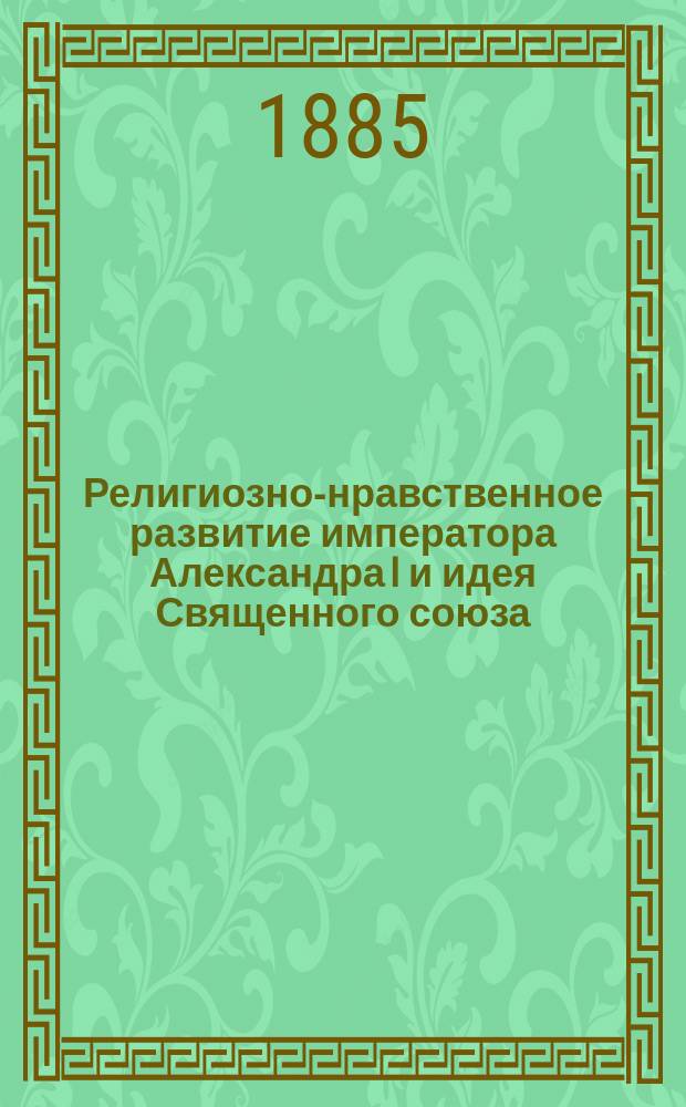 Религиозно-нравственное развитие императора Александра I и идея Священного союза. Т. 1