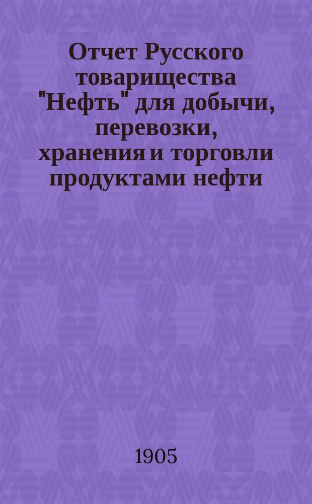 Отчет Русского товарищества "Нефть" для добычи, перевозки, хранения и торговли продуктами нефти... за 1904 г.