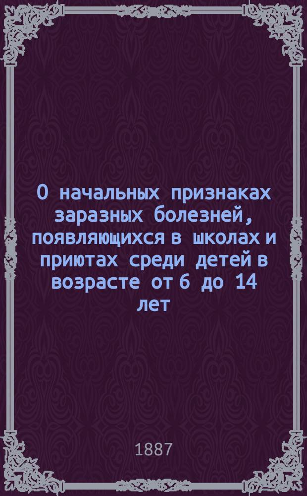 О начальных признаках заразных болезней, появляющихся в школах и приютах среди детей в возрасте от 6 до 14 лет : Перепеч. из Вестника судебн. медицины и обществ. гигиены, изд. Мед. деп. Т. 1. 1886 г