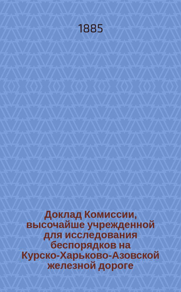 Доклад Комиссии, высочайше учрежденной для исследования беспорядков на Курско-Харьково-Азовской железной дороге, о результатах осмотра означенной дороги, произведенного с 18 по 23 сентября 1879 г.
