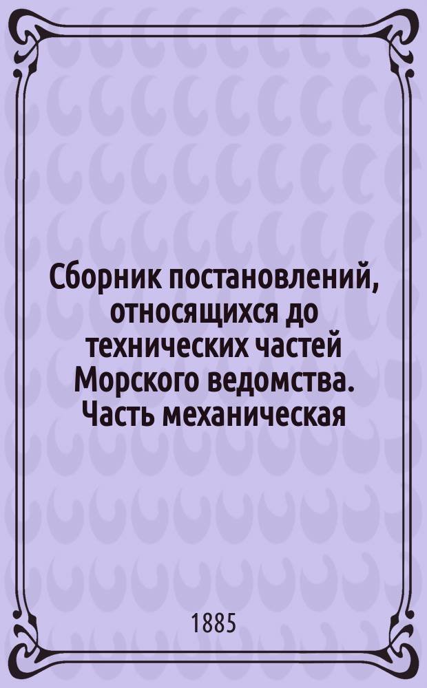 Сборник постановлений, относящихся до технических частей Морского ведомства. Часть механическая : По 1 янв. 1884 г