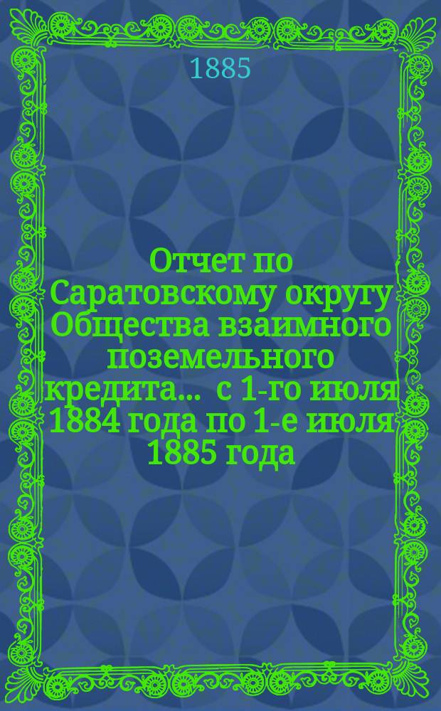 Отчет по Саратовскому округу Общества взаимного поземельного кредита... ... с 1-го июля 1884 года по 1-е июля 1885 года