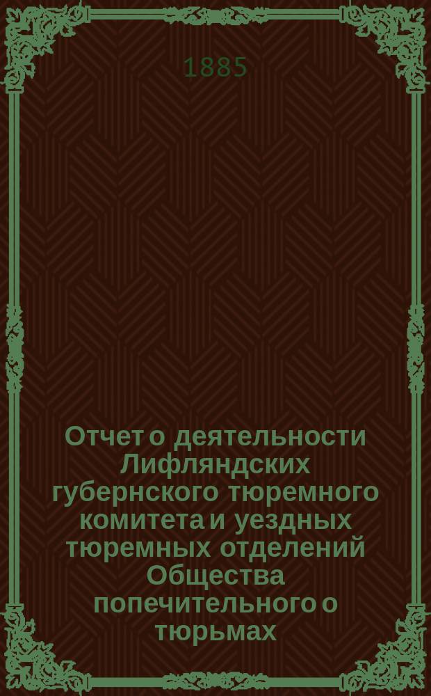 Отчет о деятельности Лифляндских губернского тюремного комитета и уездных тюремных отделений Общества попечительного о тюрьмах... ... за 1884 года