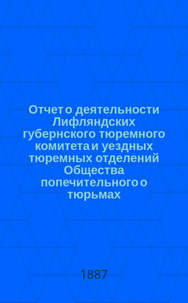 Отчет о деятельности Лифляндских губернского тюремного комитета и уездных тюремных отделений Общества попечительного о тюрьмах... ... за 1886 года